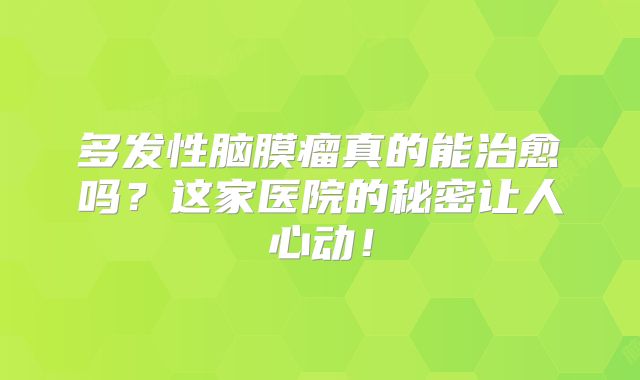 多发性脑膜瘤真的能治愈吗？这家医院的秘密让人心动！