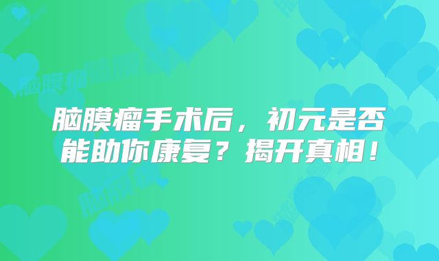 脑膜瘤手术后，初元是否能助你康复？揭开真相！