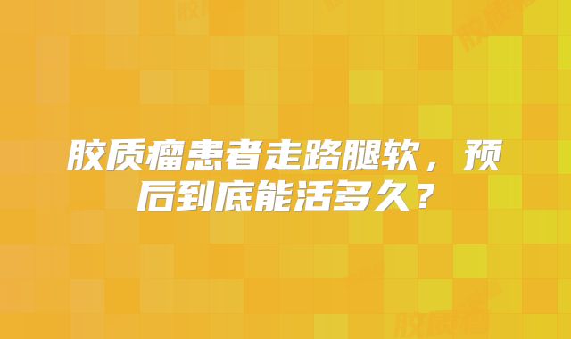 胶质瘤患者走路腿软，预后到底能活多久？