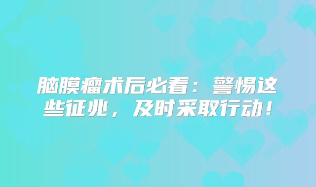 脑膜瘤术后必看：警惕这些征兆，及时采取行动！