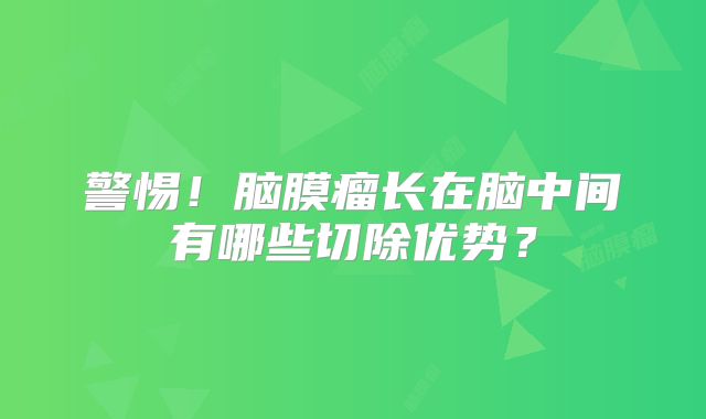 警惕！脑膜瘤长在脑中间有哪些切除优势？