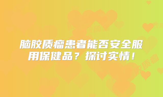 脑胶质瘤患者能否安全服用保健品？探讨实情！