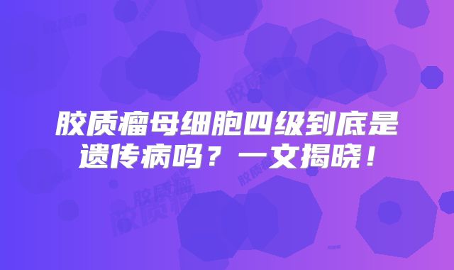 胶质瘤母细胞四级到底是遗传病吗？一文揭晓！