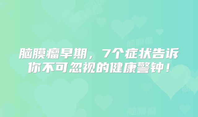 脑膜瘤早期，7个症状告诉你不可忽视的健康警钟！
