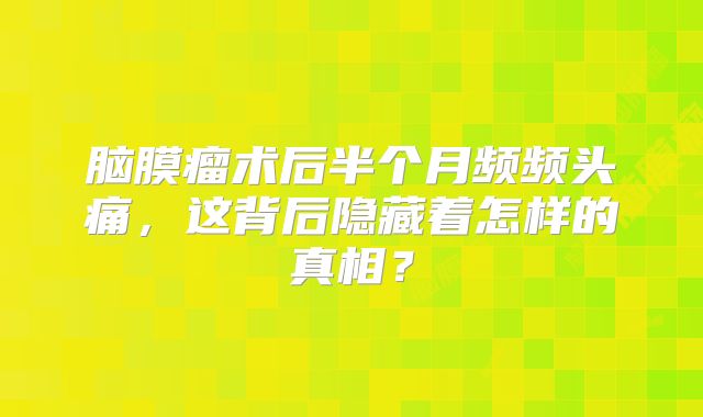 脑膜瘤术后半个月频频头痛，这背后隐藏着怎样的真相？