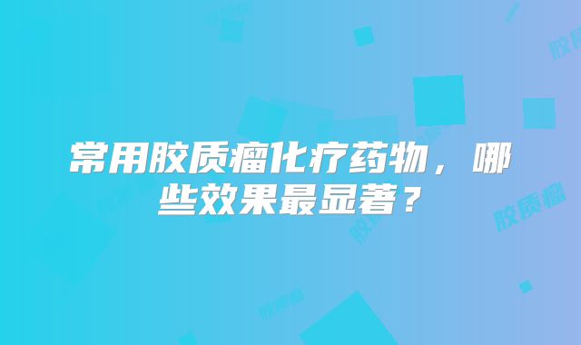 常用胶质瘤化疗药物，哪些效果最显著？