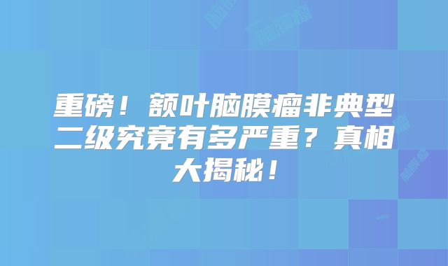 重磅！额叶脑膜瘤非典型二级究竟有多严重？真相大揭秘！