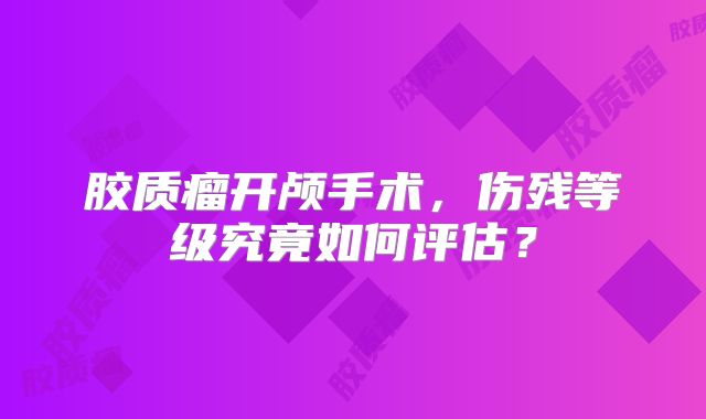 胶质瘤开颅手术，伤残等级究竟如何评估？