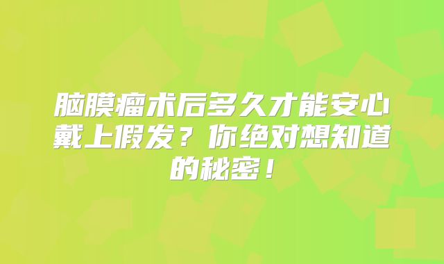 脑膜瘤术后多久才能安心戴上假发？你绝对想知道的秘密！