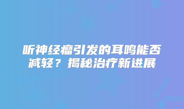 听神经瘤引发的耳鸣能否减轻？揭秘治疗新进展