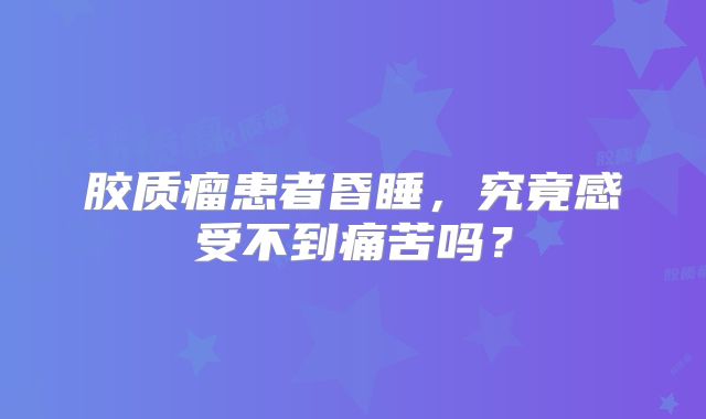 胶质瘤患者昏睡，究竟感受不到痛苦吗？