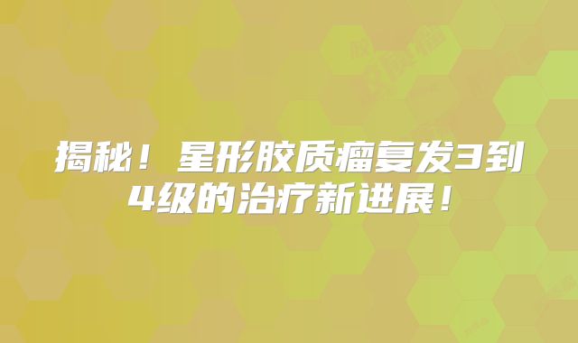 揭秘！星形胶质瘤复发3到4级的治疗新进展！