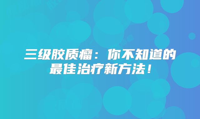 三级胶质瘤：你不知道的最佳治疗新方法！