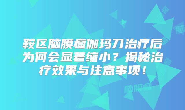 鞍区脑膜瘤伽玛刀治疗后为何会显著缩小？揭秘治疗效果与注意事项！