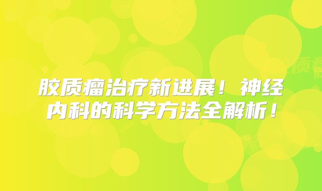 胶质瘤治疗新进展！神经内科的科学方法全解析！