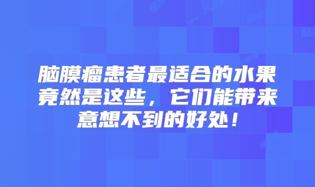 脑膜瘤患者最适合的水果竟然是这些，它们能带来意想不到的好处！