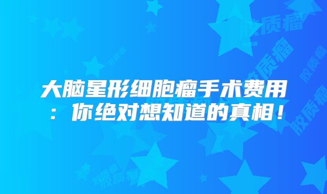 大脑星形细胞瘤手术费用：你绝对想知道的真相！