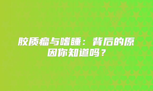 胶质瘤与嗜睡：背后的原因你知道吗？