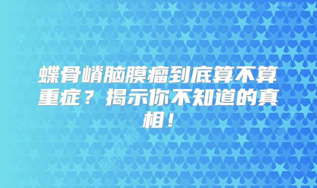 蝶骨嵴脑膜瘤到底算不算重症？揭示你不知道的真相！