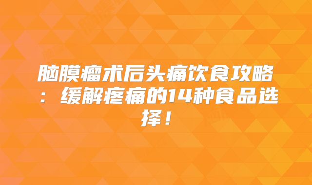 脑膜瘤术后头痛饮食攻略：缓解疼痛的14种食品选择！