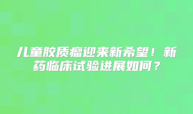 儿童胶质瘤迎来新希望！新药临床试验进展如何？