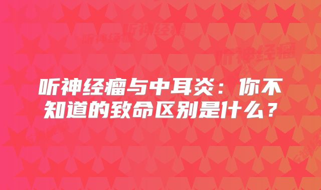 听神经瘤与中耳炎：你不知道的致命区别是什么？