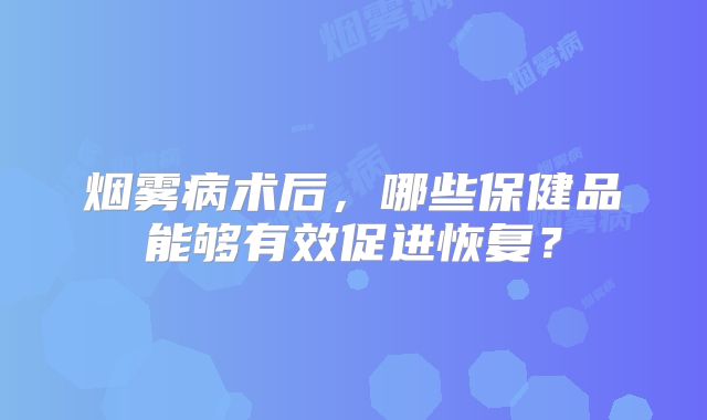 烟雾病术后，哪些保健品能够有效促进恢复？