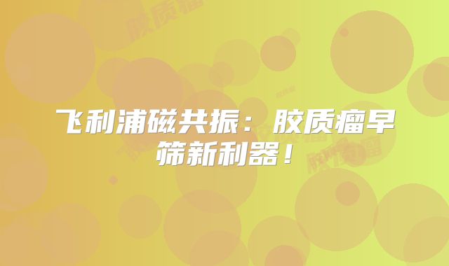 飞利浦磁共振：胶质瘤早筛新利器！