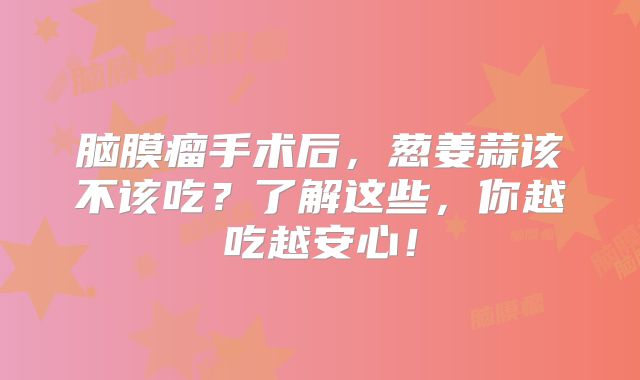 脑膜瘤手术后，葱姜蒜该不该吃？了解这些，你越吃越安心！