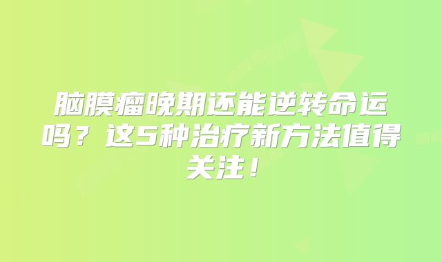 脑膜瘤晚期还能逆转命运吗？这5种治疗新方法值得关注！