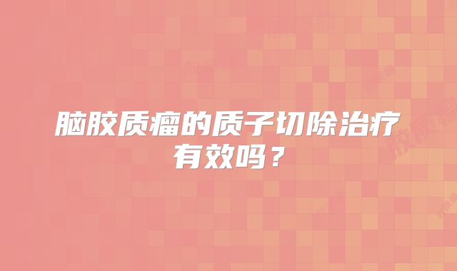脑胶质瘤的质子切除治疗有效吗？
