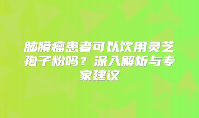 脑膜瘤患者可以饮用灵芝孢子粉吗？深入解析与专家建议