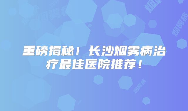 重磅揭秘！长沙烟雾病治疗最佳医院推荐！