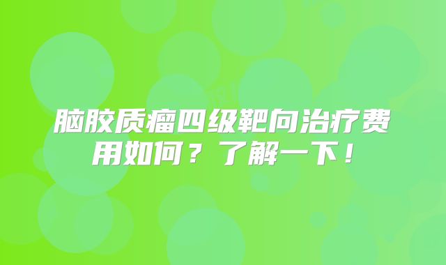 脑胶质瘤四级靶向治疗费用如何？了解一下！