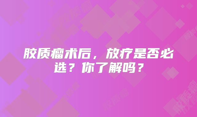 胶质瘤术后，放疗是否必选？你了解吗？