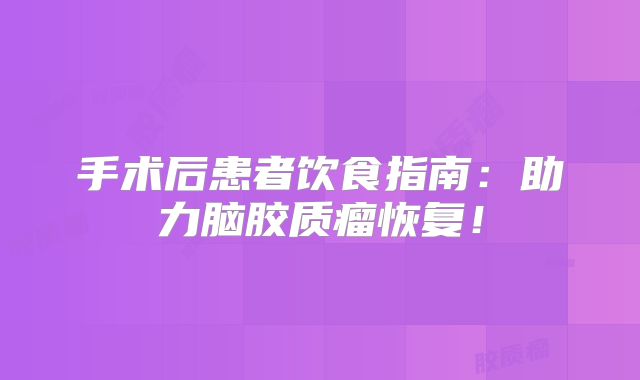手术后患者饮食指南：助力脑胶质瘤恢复！