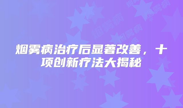 烟雾病治疗后显著改善，十项创新疗法大揭秘