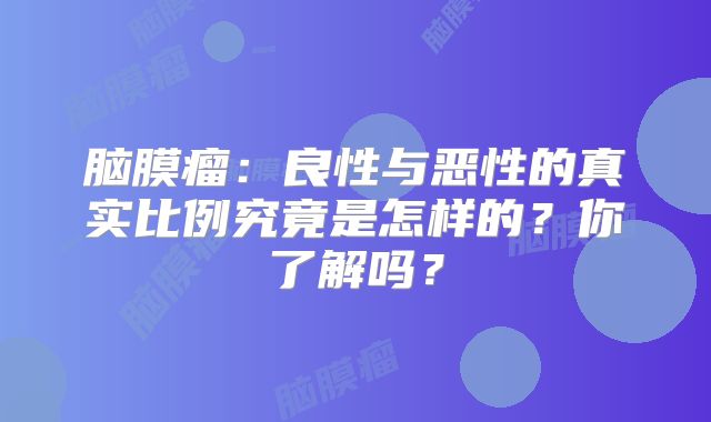 脑膜瘤：良性与恶性的真实比例究竟是怎样的？你了解吗？