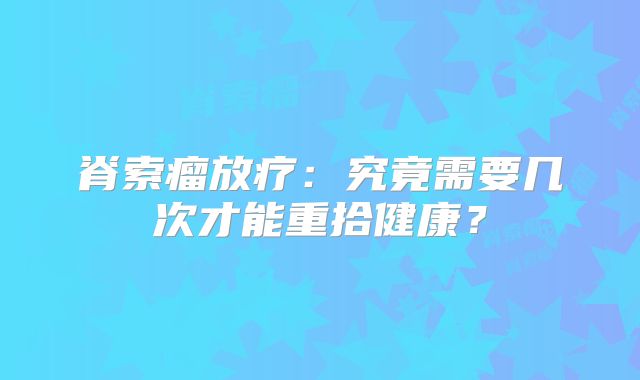 脊索瘤放疗：究竟需要几次才能重拾健康？