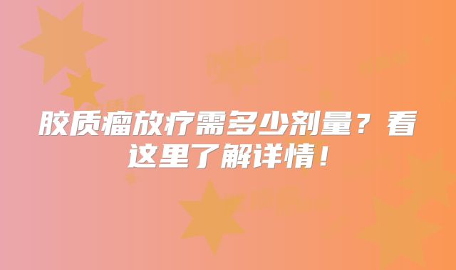 胶质瘤放疗需多少剂量？看这里了解详情！