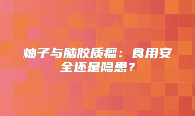 柚子与脑胶质瘤：食用安全还是隐患？