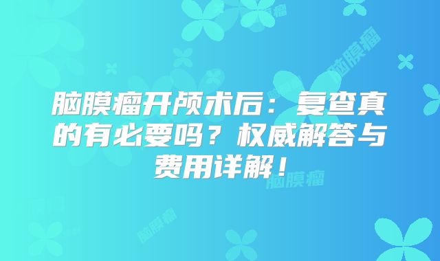 脑膜瘤开颅术后：复查真的有必要吗？权威解答与费用详解！