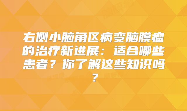 右侧小脑角区病变脑膜瘤的治疗新进展：适合哪些患者？你了解这些知识吗？