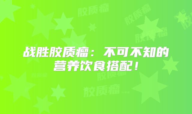 战胜胶质瘤：不可不知的营养饮食搭配！