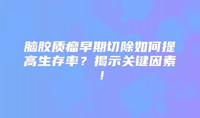 脑胶质瘤早期切除如何提高生存率？揭示关键因素！