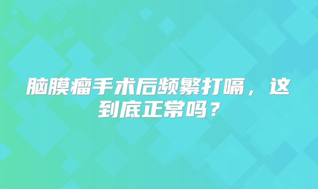 脑膜瘤手术后频繁打嗝，这到底正常吗？