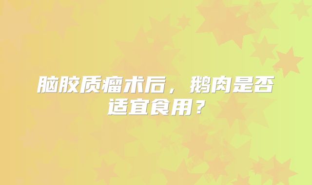 脑胶质瘤术后，鹅肉是否适宜食用？