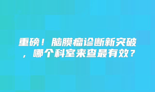 重磅！脑膜瘤诊断新突破，哪个科室来查最有效？