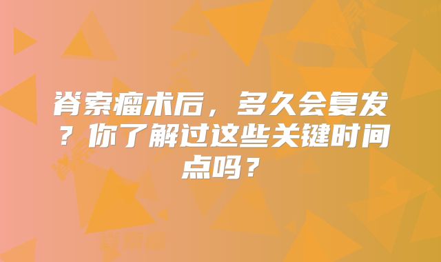 脊索瘤术后，多久会复发？你了解过这些关键时间点吗？