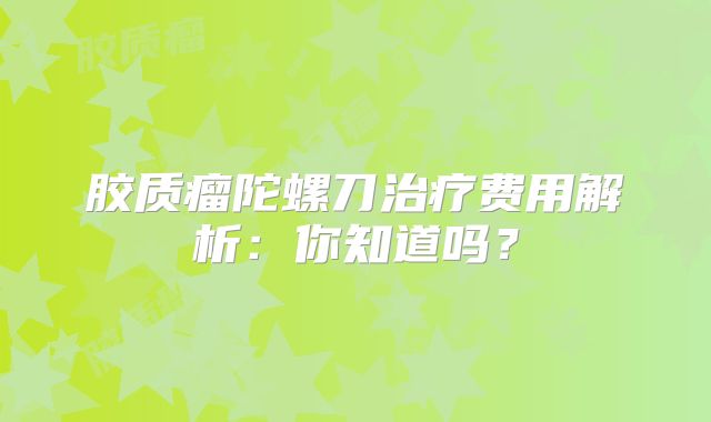 胶质瘤陀螺刀治疗费用解析：你知道吗？